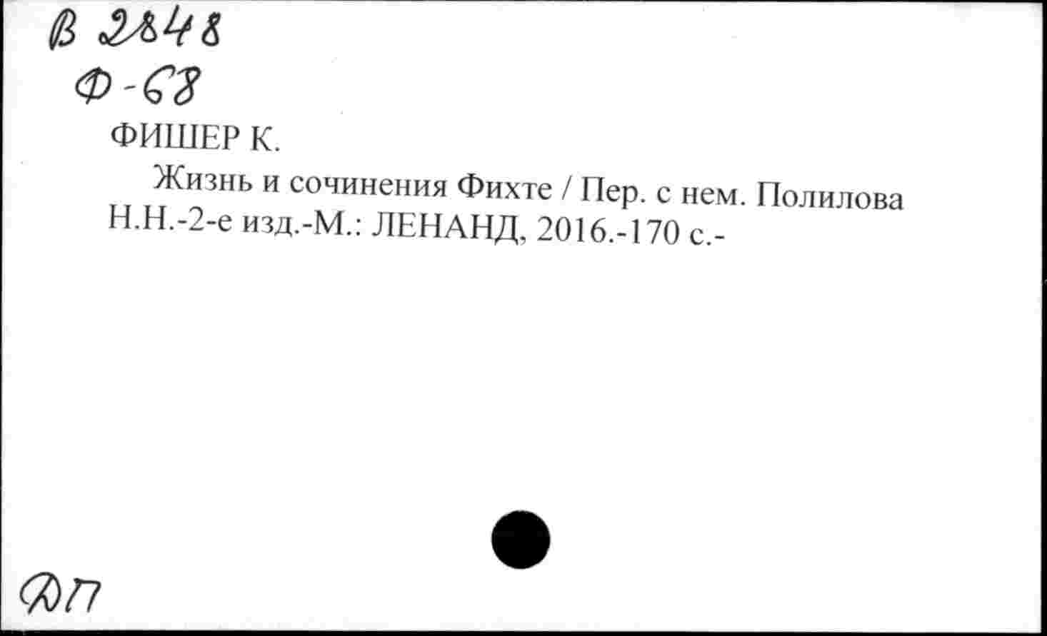 ﻿<а
Ф-СЗ
ФИШЕР К.
Жизнь и сочинения Фихте / Пер. с нем. Полилова Н.Н.-2-е изд.-М.: ЛЕНАНД, 2016.-170 с,-